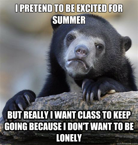 I pretend to be excited for summer But really I want class to keep going because I don't want to be lonely  Confession Bear