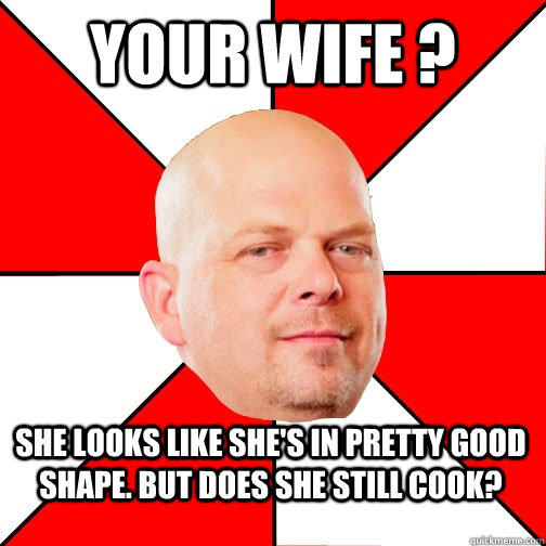 Your wife ? she looks like she's in pretty good shape. But does she still cook?  Pawn Star