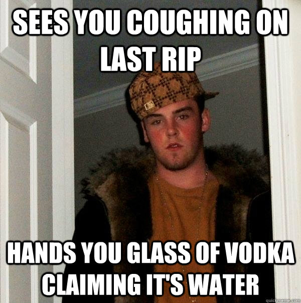 Sees you coughing on last rip Hands you glass of vodka claiming it's water  Scumbag Steve