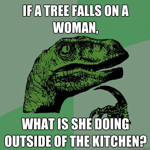 IF A TREE FALLS on a woman, what is she doing outside of the kitchen? - IF A TREE FALLS on a woman, what is she doing outside of the kitchen?  Philosoraptor