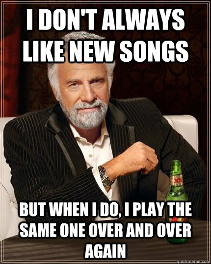 I don't always like new songs but when I do, I play the same one over and over again  