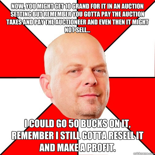 Now, you might get 10 grand for it in an auction setting but remember you gotta pay the auction taxes and pay the auctioneer and even then it might not sell... I could go 50 bucks on it, remember I still gotta resell it and make a profit. - Now, you might get 10 grand for it in an auction setting but remember you gotta pay the auction taxes and pay the auctioneer and even then it might not sell... I could go 50 bucks on it, remember I still gotta resell it and make a profit.  Pawn Star