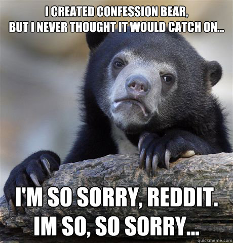 I created confession bear, 
but i never thought it would catch on... I'm so sorry, reddit. 
Im so, so sorry...  Confession Bear