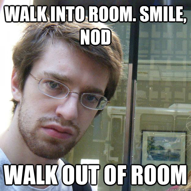 walk into room. smile, nod walk out of room - walk into room. smile, nod walk out of room  Awkward roommate