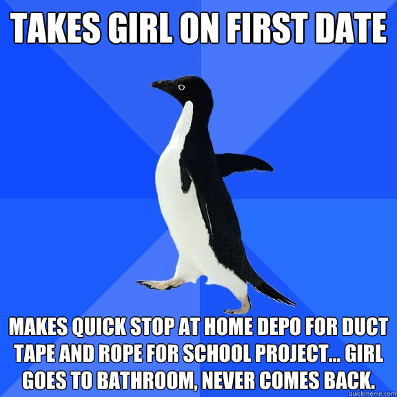 takes girl on first date makes quick stop at home depo for duct tape and rope for school project... girl goes to bathroom, never comes back. - takes girl on first date makes quick stop at home depo for duct tape and rope for school project... girl goes to bathroom, never comes back.  Socially Awkward Penguin