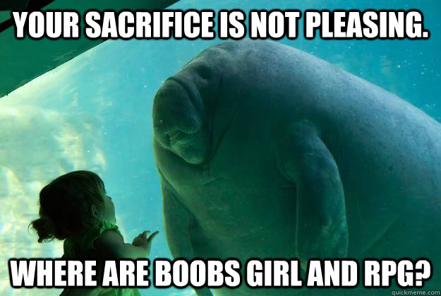 Your sacrifice is not pleasing. Where are boobs girl and RPG?  Overlord Manatee