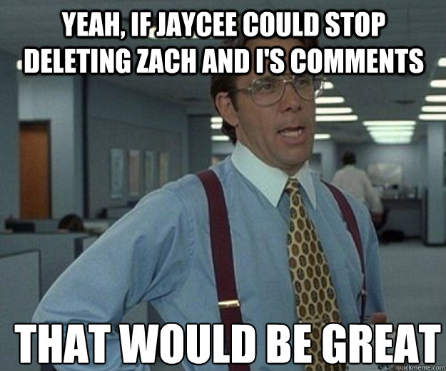 Yeah, if jaycee could stop deleting Zach and I's comments  THAT WOULD BE GREAT  that would be great