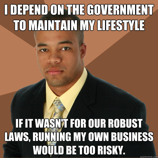 i depend on the government to maintain my lifestyle If it wasn't for our robust laws, running my own business would be too risky.  Successful Black Man