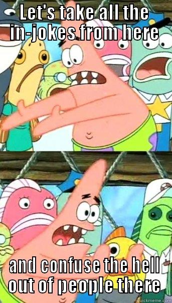 Confuse the hell with in-jokes? - LET'S TAKE ALL THE IN-JOKES FROM HERE AND CONFUSE THE HELL OUT OF PEOPLE THERE Push it somewhere else Patrick