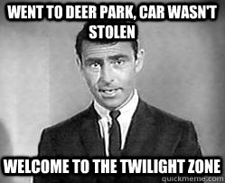 went to deer park, car wasn't stolen welcome to the twilight zone  Twilight zone