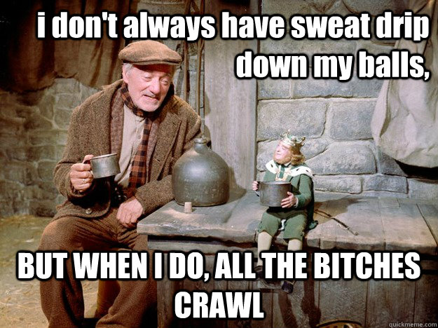 i don't always have sweat drip down my balls, BUT WHEN I DO, ALL THE BITCHES CRAWL - i don't always have sweat drip down my balls, BUT WHEN I DO, ALL THE BITCHES CRAWL  the most interesting man in caheragh