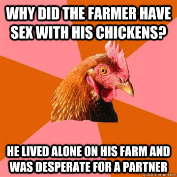 Why did the farmer have sex with his chickens? He lived alone on his farm and was desperate for a partner  Anti-Joke Chicken