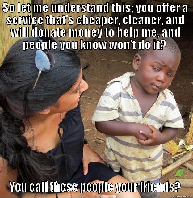 SO LET ME UNDERSTAND THIS; YOU OFFER A SERVICE THAT'S CHEAPER, CLEANER, AND WILL DONATE MONEY TO HELP ME, AND PEOPLE YOU KNOW WON'T DO IT?  YOU CALL THESE PEOPLE YOUR FRIENDS? Skeptical Third World Kid