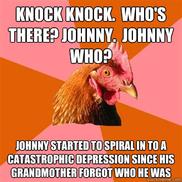 Knock knock.  Who's there? Johnny.  Johnny who? Johnny started to spiral in to a catastrophic depression since his grandmother forgot who he was  Anti-Joke Chicken