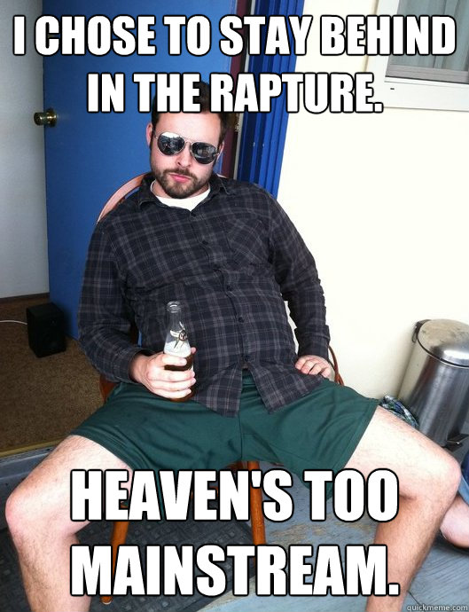 I chose to stay behind in the rapture. Heaven's too mainstream.  