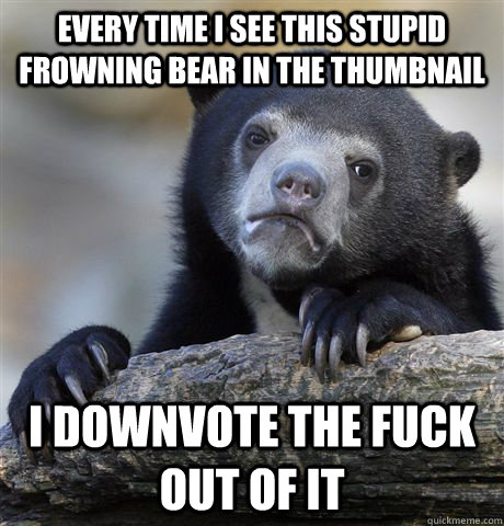 Every time I see this stupid frowning bear in the thumbnail I downvote the fuck out of it  Confession Bear