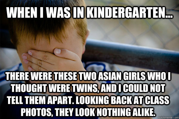 WHEN I WAS in kindergarten... there were these two asian girls who i thought were twins, and I could not tell them apart. Looking back at class photos, they look nothing alike.  Confession kid