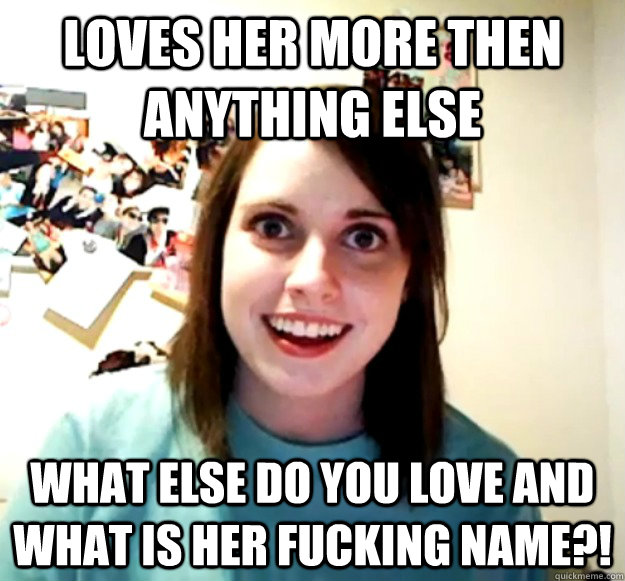 loves her more then anything else what else do you love and what is her fucking name?! - loves her more then anything else what else do you love and what is her fucking name?!  Overly Attached Girlfriend