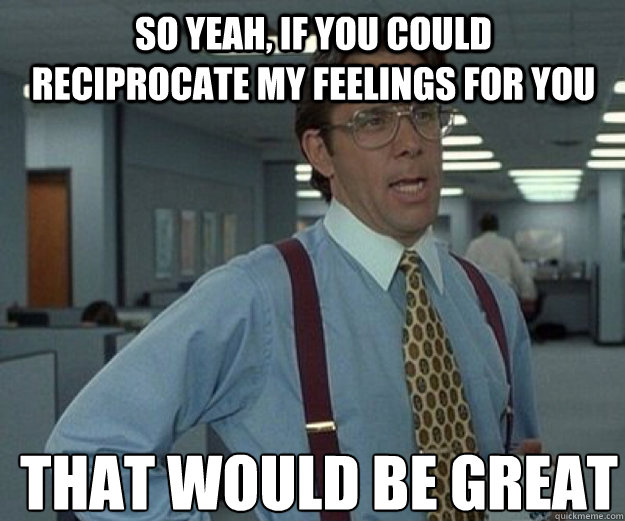 So yeah, if you could reciprocate my feelings for you THAT WOULD BE GREAT  that would be great