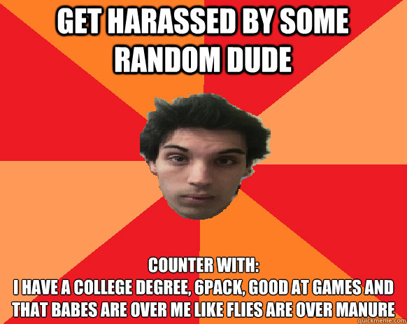 Get harassed by some random dude Counter with:
I have a college degree, 6pack, good at games and that babes are over me like flies are over manure                                                                                                              - Get harassed by some random dude Counter with:
I have a college degree, 6pack, good at games and that babes are over me like flies are over manure                                                                                                               Idiot WoW player
