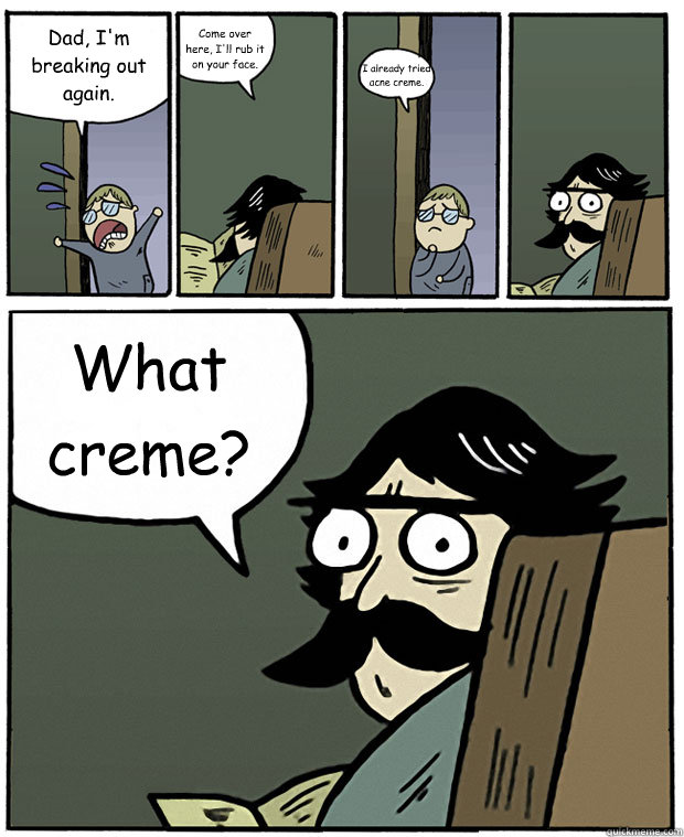 Dad, I'm breaking out again. Come over here, I'll rub it on your face. I already tried acne creme. What creme?  Stare Dad