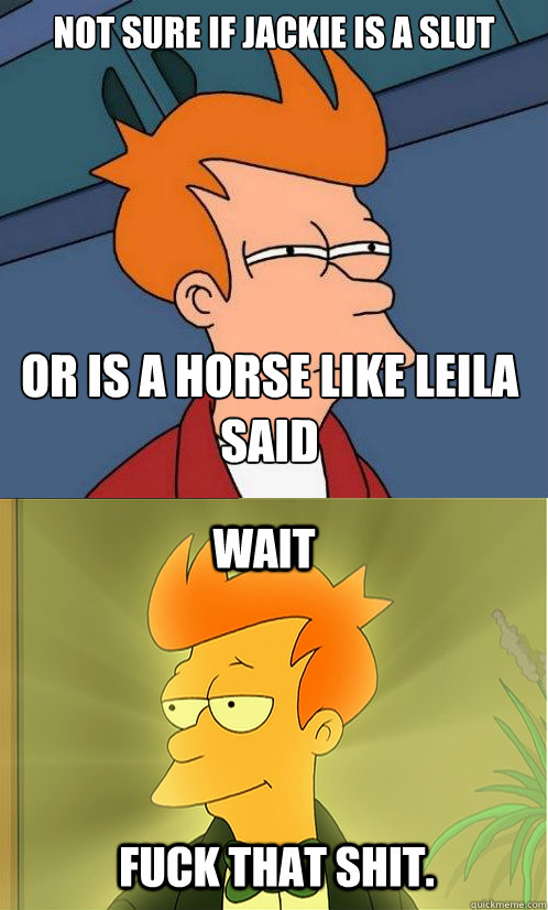 not sure if jackie is a slut or is a horse like leila said wait fuck that shit.  Enlightened Fry