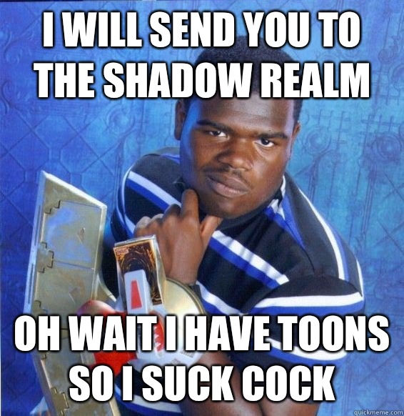 I will send you to the shadow realm  Oh wait I have toons so I suck cock  Yugioh