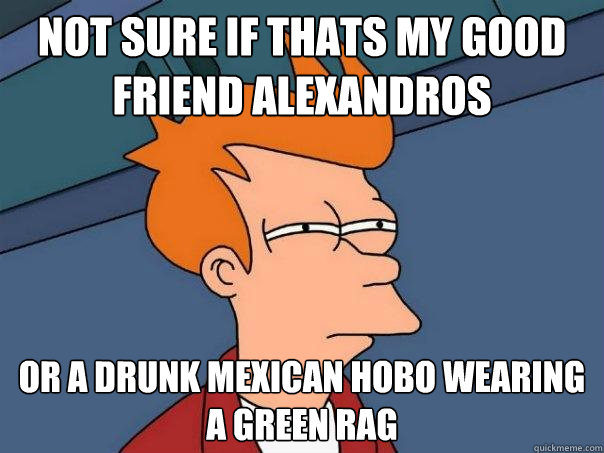 Not sure if thats my good friend Alexandros Or a drunk mexican hobo wearing a green rag   Futurama Fry