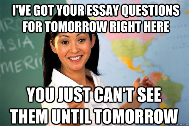 i've got your essay questions for tomorrow right here you just can't see them until tomorrow  Unhelpful High School Teacher