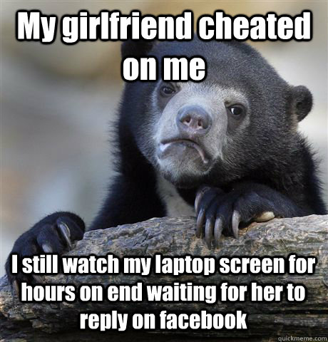 My girlfriend cheated on me I still watch my laptop screen for hours on end waiting for her to reply on facebook  Confession Bear