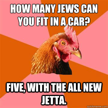 How many Jews can you fit in a car? Five, with the all new Jetta.  - How many Jews can you fit in a car? Five, with the all new Jetta.   Anti-Joke Chicken