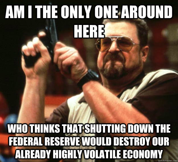 am I the only one around here Who thinks that shutting down the federal reserve would destroy our already highly volatile economy  Angry Walter