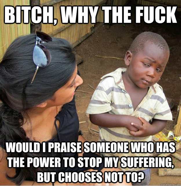 Bitch, why the fuck would i praise someone who has the power to stop my suffering, but chooses not to?  Skeptical Third World Kid