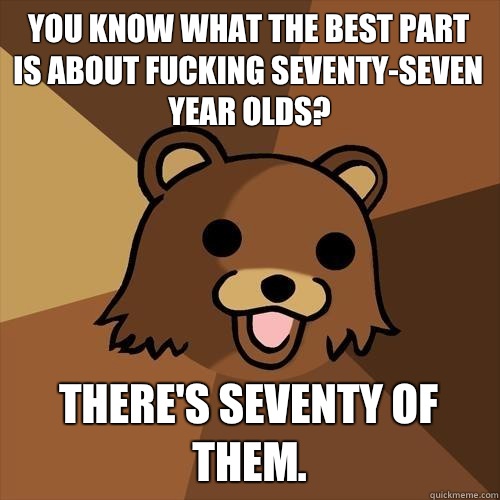 You know what the best part is about fucking seventy-seven year olds? there's seventy of them.  Pedobear