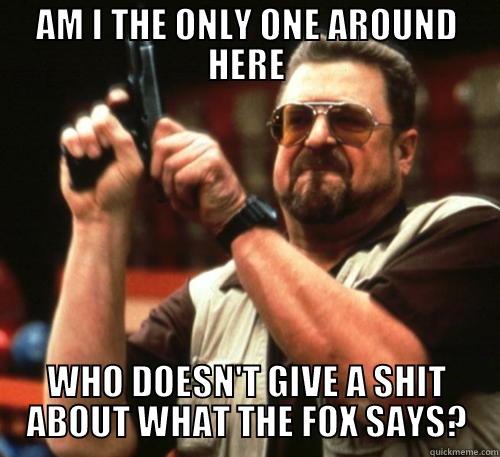 AM I THE ONLY ONE AROUND HERE WHO DOESN'T GIVE A SHIT ABOUT WHAT THE FOX SAYS? Am I The Only One Around Here