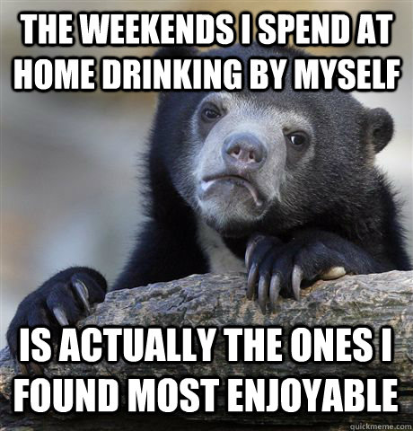 THE WEEKENDS I SPEND AT HOME DRINKING BY MYSELF IS ACTUALLY THE ONES I FOUND MOST ENJOYABLE - THE WEEKENDS I SPEND AT HOME DRINKING BY MYSELF IS ACTUALLY THE ONES I FOUND MOST ENJOYABLE  Confession Bear