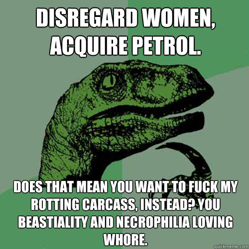 Disregard women, acquire petrol. does that mean you want to fuck my rotting carcass, instead? You beastiality and necrophilia loving whore. - Disregard women, acquire petrol. does that mean you want to fuck my rotting carcass, instead? You beastiality and necrophilia loving whore.  Philosoraptor