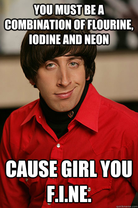 You must be a combination of Flourine, Iodine and Neon Cause girl you F.I.Ne.  Pickup Line Scientist