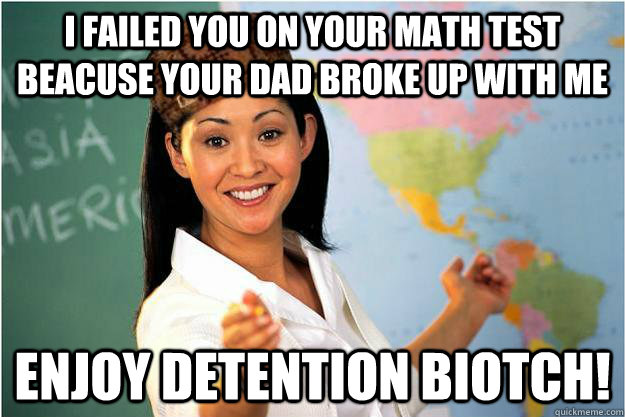 i failed you on your math test beacuse your dad broke up with me enjoy detention biotch!  Scumbag Teacher