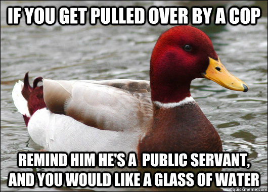 if you get pulled over by a cop remind him he's a  public servant, and you would like a glass of water  Malicious Advice Mallard