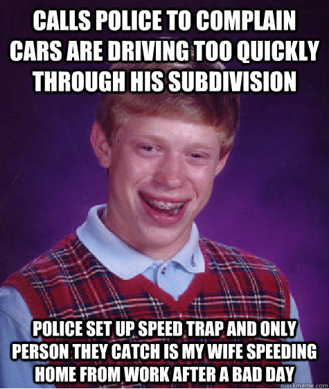 calls police to complain cars are driving too quickly through his subdivision police set up speed trap and only person they catch is my wife speeding home from work after a bad day  