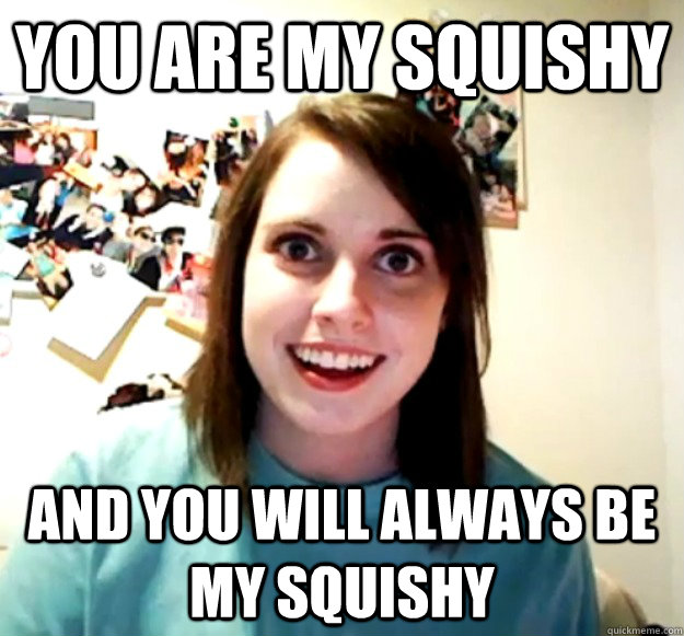 You Are My Squishy And You Will Always Be My Squishy Overly Attached Girlfriend Quickmeme