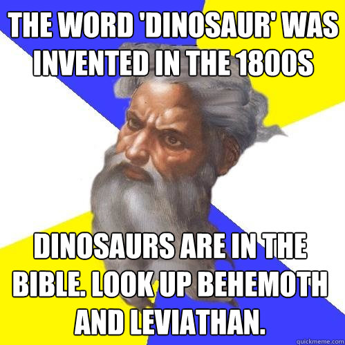 the word 'dinosaur' was invented in the 1800s dinosaurs are in the bible. Look up Behemoth and leviathan. - the word 'dinosaur' was invented in the 1800s dinosaurs are in the bible. Look up Behemoth and leviathan.  Advice God