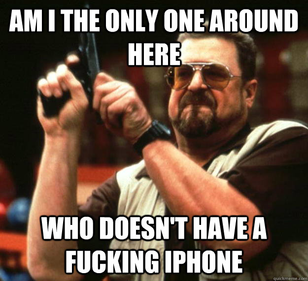 am I the only one around here Who doesn't have a fucking iphone  Angry Walter