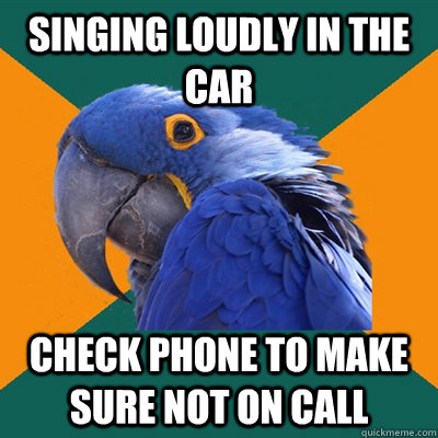 singing loudly in the car check phone to make sure not on call  Paranoid Parrot