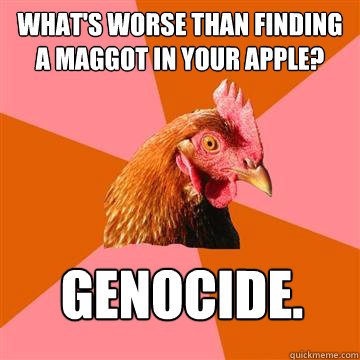 What's worse than finding a maggot in your apple?  Genocide.  Anti-Joke Chicken