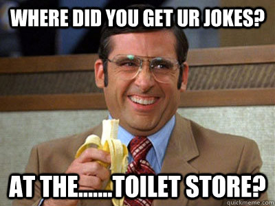 where did you get ur jokes? at the.......toilet store?  Brick Tamland