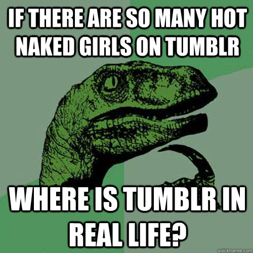 If there are so many hot naked girls on tumblr where is tumblr in real life?  Philosoraptor