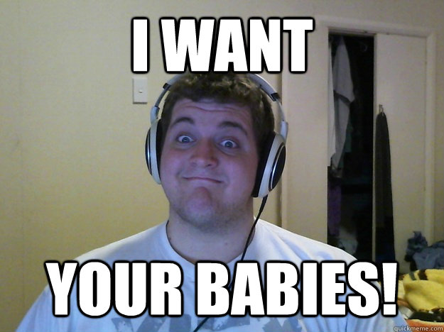 I WANT YOUR BABIES!  