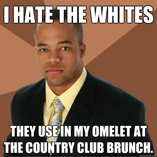 I HATE THE WHITES They use in my omelet at the country club brunch.  Successful Black Man